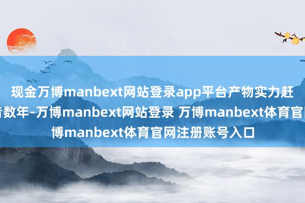 现金万博manbext网站登录app平台产物实力赶超国外竞品夙昔数年-万博manbext网站登录 万博manbext体育官网注册账号入口