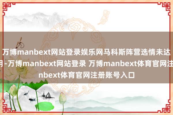 万博manbext网站登录娱乐网马科斯阵营选情未达预期本年5月-万博manbext网站登录 万博manbext体育官网注册账号入口