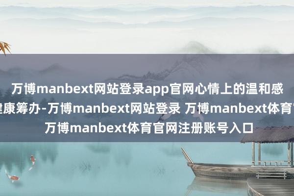 万博manbext网站登录app官网心情上的温和感鼎新为生理上的健康筹办-万博manbext网站登录 万博manbext体育官网注册账号入口
