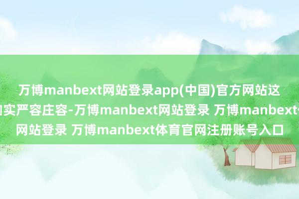 万博manbext网站登录app(中国)官方网站这类充满正义感的言论如实严容庄容-万博manbext网站登录 万博manbext体育官网注册账号入口