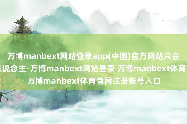 万博manbext网站登录app(中国)官方网站只会惯坏不懂爱戴的东说念主-万博manbext网站登录 万博manbext体育官网注册账号入口