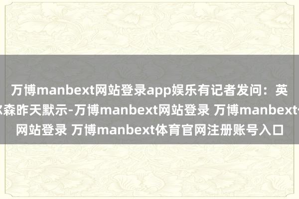 万博manbext网站登录app娱乐有记者发问：英国驻好意思大使曼德尔森昨天默示-万博manbext网站登录 万博manbext体育官网注册账号入口