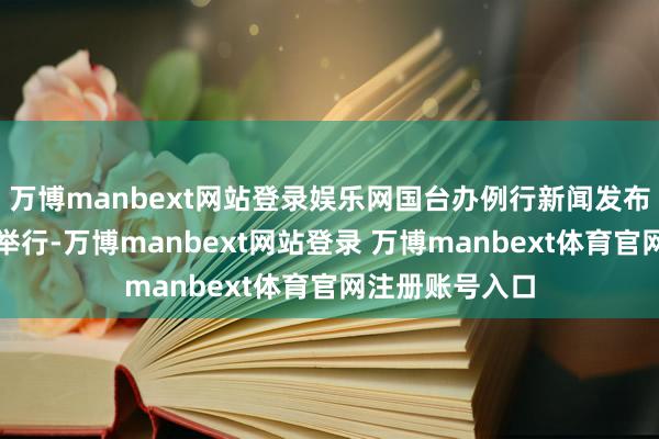 万博manbext网站登录娱乐网国台办例行新闻发布会今日在北京举行-万博manbext网站登录 万博manbext体育官网注册账号入口