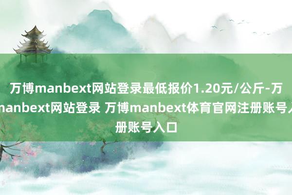 万博manbext网站登录最低报价1.20元/公斤-万博manbext网站登录 万博manbext体育官网注册账号入口