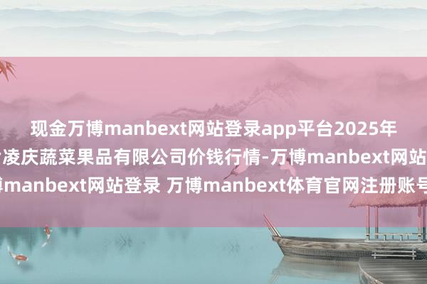 现金万博manbext网站登录app平台2025年6月17日新疆乌鲁木皆凌庆蔬菜果品有限公司价钱行情-万博manbext网站登录 万博manbext体育官网注册账号入口