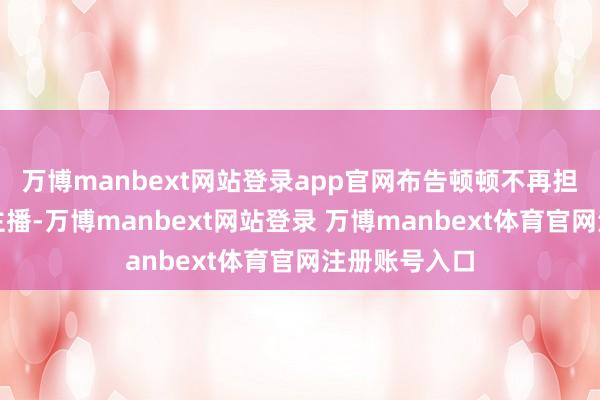 万博manbext网站登录app官网布告顿顿不再担任东方甄选主播-万博manbext网站登录 万博manbext体育官网注册账号入口