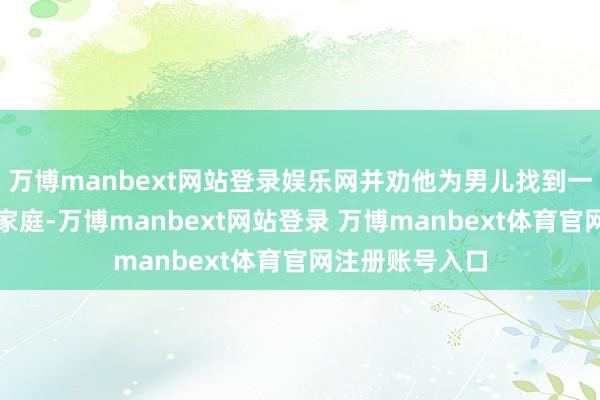万博manbext网站登录娱乐网并劝他为男儿找到一个准确的寄养家庭-万博manbext网站登录 万博manbext体育官网注册账号入口