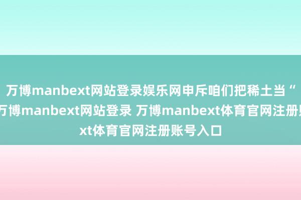 万博manbext网站登录娱乐网申斥咱们把稀土当“刀兵”-万博manbext网站登录 万博manbext体育官网注册账号入口