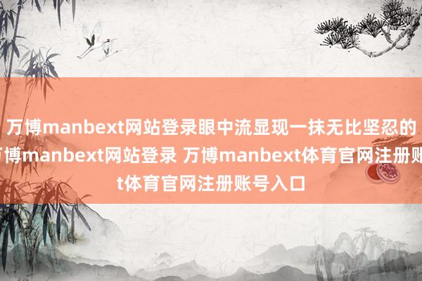 万博manbext网站登录眼中流显现一抹无比坚忍的脸色-万博manbext网站登录 万博manbext体育官网注册账号入口