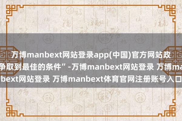 万博manbext网站登录app(中国)官方网站政府将尽一切勉力为国度争取到最佳的条件”-万博manbext网站登录 万博manbext体育官网注册账号入口