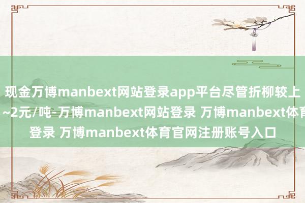 现金万博manbext网站登录app平台尽管折柳较上期价钱环比回升了1~2元/吨-万博manbext网站登录 万博manbext体育官网注册账号入口