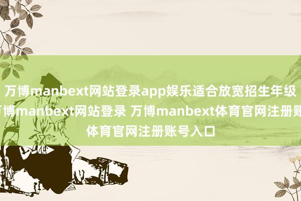 万博manbext网站登录app娱乐适合放宽招生年级收尾-万博manbext网站登录 万博manbext体育官网注册账号入口