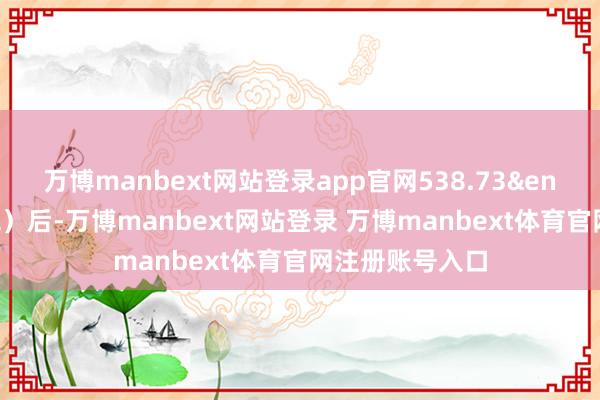 万博manbext网站登录app官网538.73&ensp;元（不含税）后-万博manbext网站登录 万博manbext体育官网注册账号入口