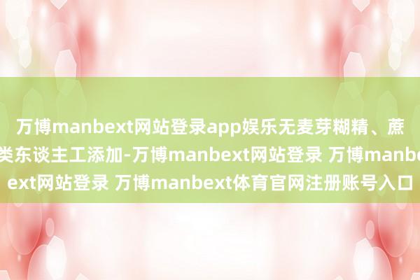 万博manbext网站登录app娱乐无麦芽糊精、蔗糖、色素、香精等 6 类东谈主工添加-万博manbext网站登录 万博manbext体育官网注册账号入口