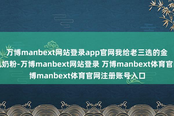 万博manbext网站登录app官网我给老三选的金领冠塞纳牧有机奶粉-万博manbext网站登录 万博manbext体育官网注册账号入口