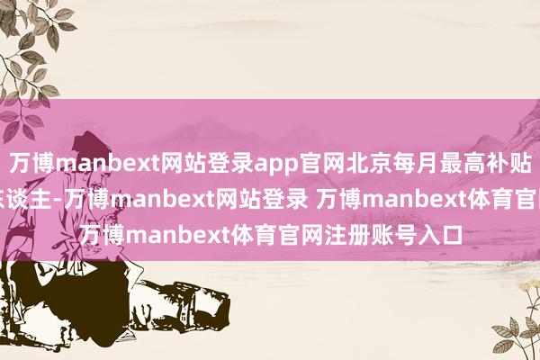 万博manbext网站登录app官网北京每月最高补贴可达1200元/东谈主-万博manbext网站登录 万博manbext体育官网注册账号入口