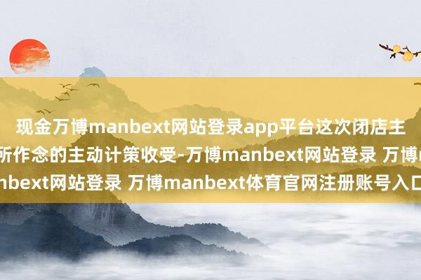 现金万博manbext网站登录app平台这次闭店主要为公司优化门店收集所作念的主动计策收受-万博manbext网站登录 万博manbext体育官网注册账号入口