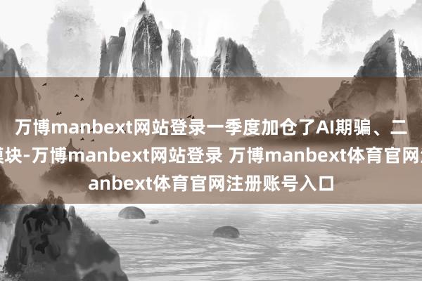 万博manbext网站登录一季度加仓了AI期骗、二季度且到光模块-万博manbext网站登录 万博manbext体育官网注册账号入口