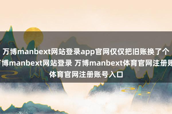 万博manbext网站登录app官网仅仅把旧账换了个名堂-万博manbext网站登录 万博manbext体育官网注册账号入口