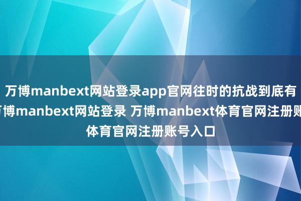 万博manbext网站登录app官网往时的抗战到底有多难-万博manbext网站登录 万博manbext体育官网注册账号入口