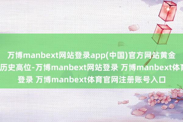 万博manbext网站登录app(中国)官方网站黄金窒碍3500好意思元历史高位-万博manbext网站登录 万博manbext体育官网注册账号入口
