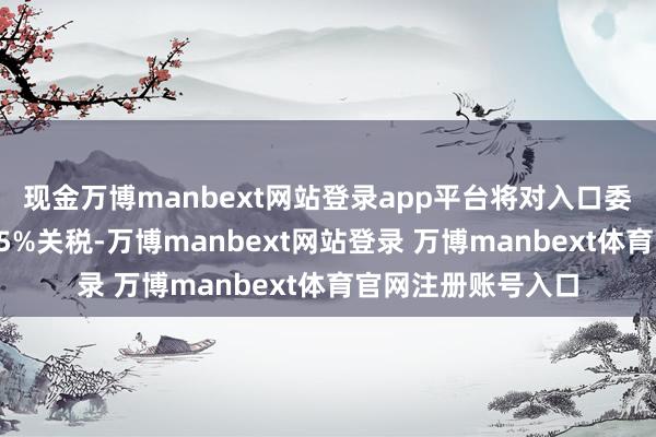 现金万博manbext网站登录app平台将对入口委石油的国度加征25%关税-万博manbext网站登录 万博manbext体育官网注册账号入口