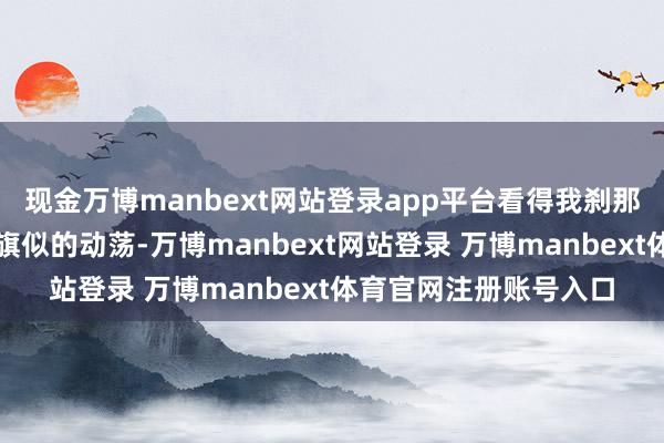 现金万博manbext网站登录app平台看得我刹那间心里竟泛起了些旌旗似的动荡-万博manbext网站登录 万博manbext体育官网注册账号入口