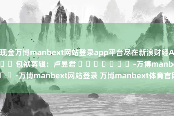 现金万博manbext网站登录app平台尽在新浪财经APP            						包袱剪辑：卢昱君 							-万博manbext网站登录 万博manbext体育官网注册账号入口
