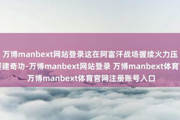万博manbext网站登录这在阿富汗战场握续火力压制塔利班据点时屡建奇功-万博manbext网站登录 万博manbext体育官网注册账号入口