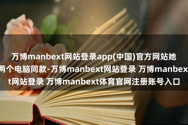 万博manbext网站登录app(中国)官方网站她是不是莫得鉴定到咱们两个电脑同款-万博manbext网站登录 万博manbext体育官网注册账号入口