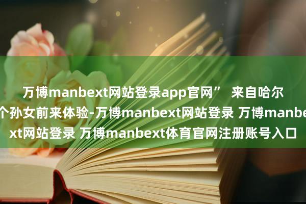 万博manbext网站登录app官网”  来自哈尔滨的张秀芝挑升带着两个孙女前来体验-万博manbext网站登录 万博manbext体育官网注册账号入口