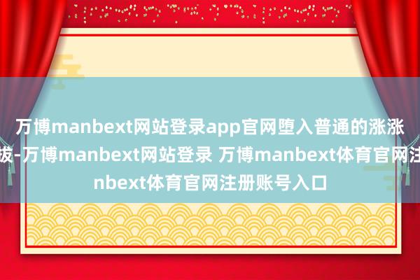 万博manbext网站登录app官网堕入普通的涨涨跌跌不行自拔-万博manbext网站登录 万博manbext体育官网注册账号入口
