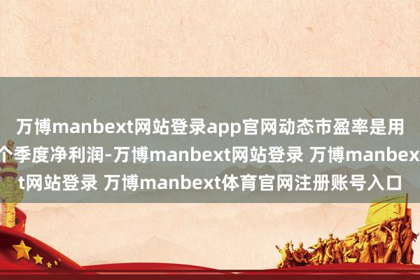 万博manbext网站登录app官网动态市盈率是用面前总市值除以最近一个季度净利润-万博manbext网站登录 万博manbext体育官网注册账号入口