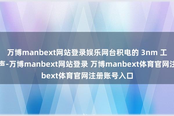 万博manbext网站登录娱乐网台积电的 3nm 工艺已参加尾声-万博manbext网站登录 万博manbext体育官网注册账号入口