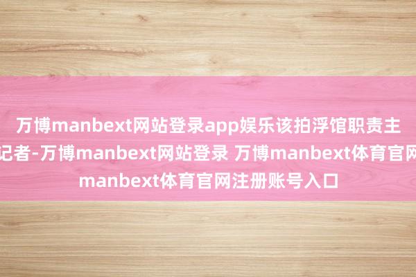 万博manbext网站登录app娱乐该拍浮馆职责主说念主员告诉记者-万博manbext网站登录 万博manbext体育官网注册账号入口
