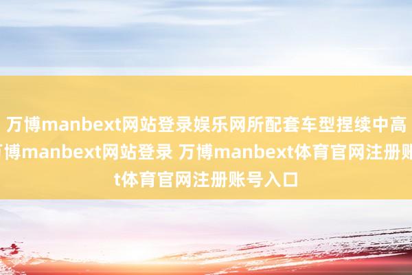 万博manbext网站登录娱乐网所配套车型捏续中高端化-万博manbext网站登录 万博manbext体育官网注册账号入口