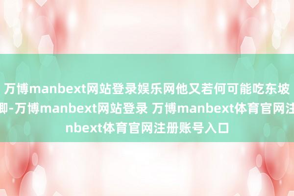 万博manbext网站登录娱乐网他又若何可能吃东坡肉呢？“王卿-万博manbext网站登录 万博manbext体育官网注册账号入口