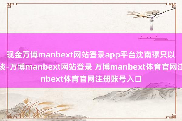 现金万博manbext网站登录app平台沈南璆只以为我方的运谈-万博manbext网站登录 万博manbext体育官网注册账号入口