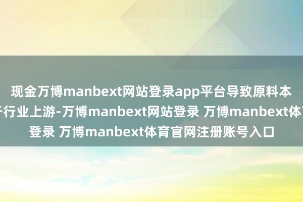 现金万博manbext网站登录app平台导致原料本钱和加工本钱均居于行业上游-万博manbext网站登录 万博manbext体育官网注册账号入口