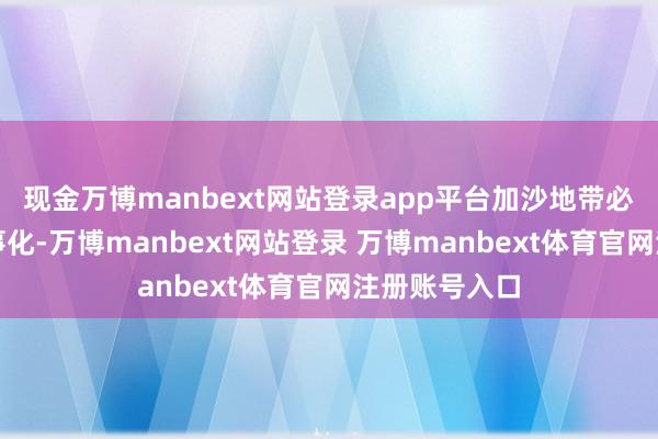 现金万博manbext网站登录app平台加沙地带必须齐备非军事化-万博manbext网站登录 万博manbext体育官网注册账号入口