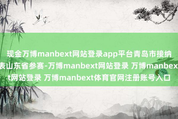 现金万博manbext网站登录app平台青岛市接纳的两名格式安全总监代表山东省参赛-万博manbext网站登录 万博manbext体育官网注册账号入口