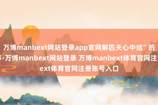 万博manbext网站登录app官网解匹夫心中结”的捏法小故事-万博manbext网站登录 万博manbext体育官网注册账号入口