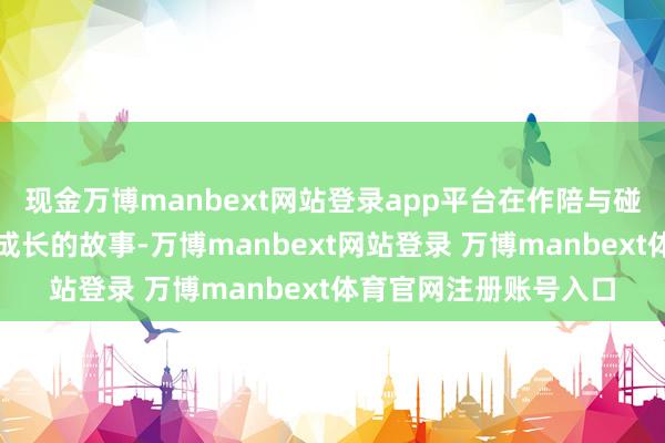 现金万博manbext网站登录app平台在作陪与碰撞中彼此照亮、共同成长的故事-万博manbext网站登录 万博manbext体育官网注册账号入口