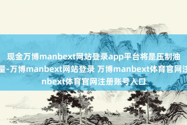 现金万博manbext网站登录app平台将是压制油价的主要力量-万博manbext网站登录 万博manbext体育官网注册账号入口