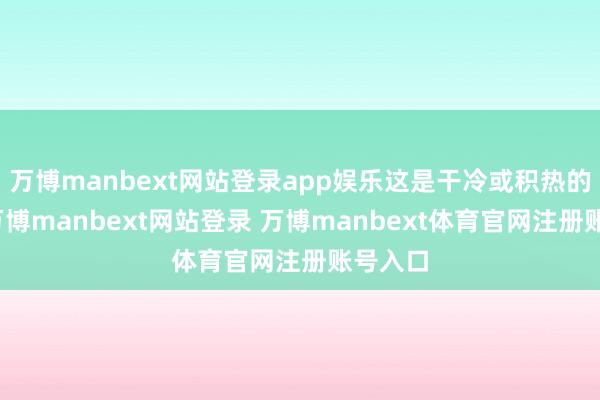万博manbext网站登录app娱乐这是干冷或积热的信号-万博manbext网站登录 万博manbext体育官网注册账号入口