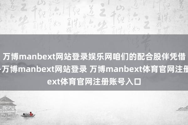 万博manbext网站登录娱乐网咱们的配合股伴凭借本事技能-万博manbext网站登录 万博manbext体育官网注册账号入口