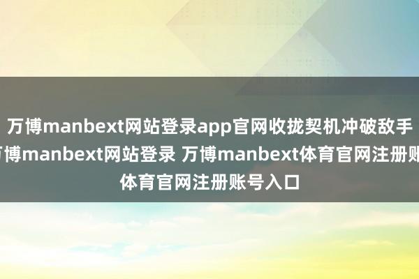 万博manbext网站登录app官网收拢契机冲破敌手防地-万博manbext网站登录 万博manbext体育官网注册账号入口
