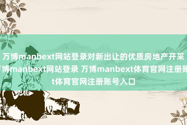 万博manbext网站登录对新出让的优质房地产开采选地-万博manbext网站登录 万博manbext体育官网注册账号入口