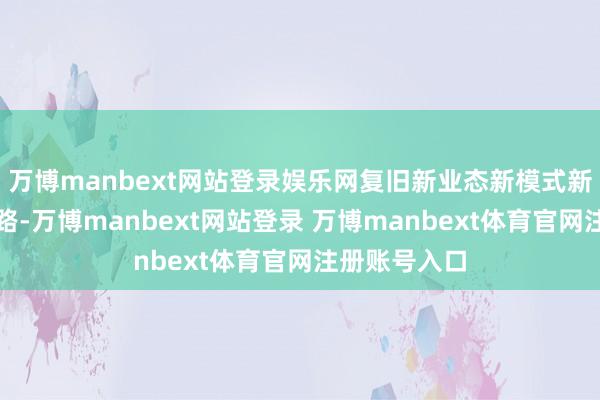 万博manbext网站登录娱乐网复旧新业态新模式新场景竞相线路-万博manbext网站登录 万博manbext体育官网注册账号入口