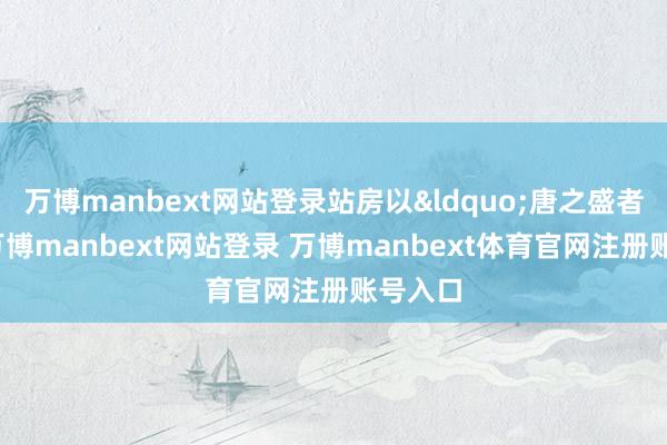 万博manbext网站登录站房以&ldquo;唐之盛者为蕴-万博manbext网站登录 万博manbext体育官网注册账号入口